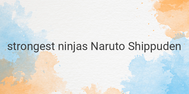 The Most Powerful Ninjas in Naruto Shippuden